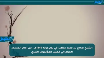 الشيخ صالح بن حميد يخطب في يوم عرفة 1446هـ.. من إمام المسجد الحرام إلى خطيب المؤتمرات الكبرى